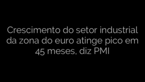 ​Crescimento do setor industrial da zona do euro atinge pico em 45 meses, diz PMI 